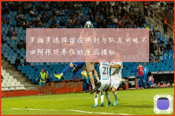 罗梅罗选择留在热刺与队友训练不回阿根廷养伤的原因揭秘