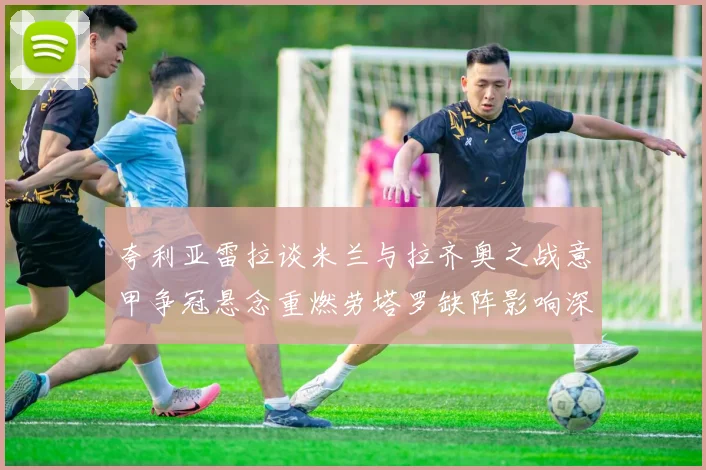 夸利亚雷拉谈米兰与拉齐奥之战意甲争冠悬念重燃劳塔罗缺阵影响深远