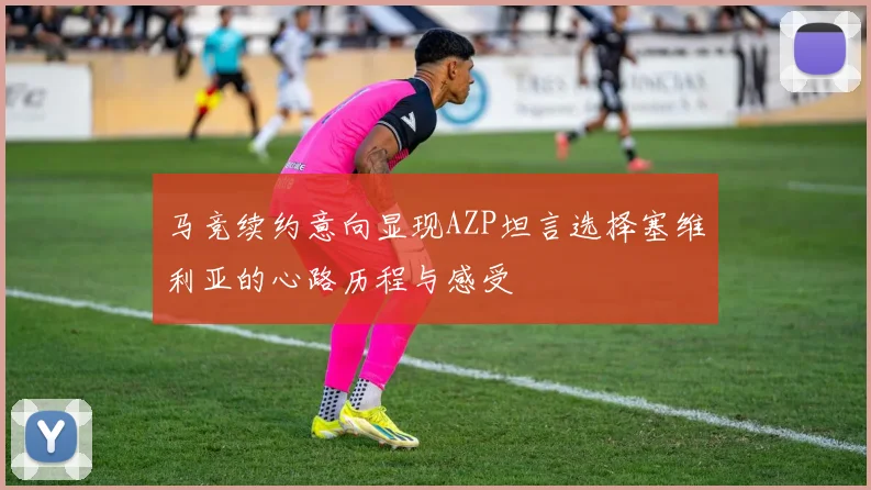 马竞续约意向显现AZP坦言选择塞维利亚的心路历程与感受