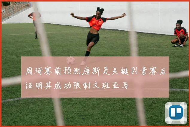 周琦赛前预测唐斯是关键因素赛后证明其成功限制文班亚马