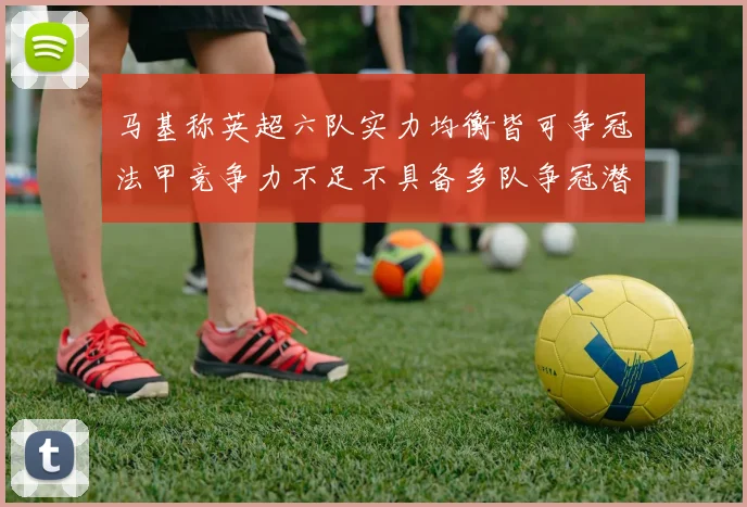 马基称英超六队实力均衡皆可争冠法甲竞争力不足不具备多队争冠潜力