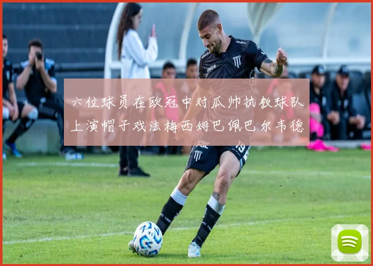 六位球员在欧冠中对瓜帅执教球队上演帽子戏法梅西姆巴佩巴尔韦德等人齐聚