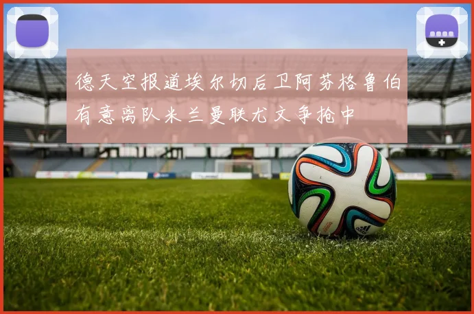 德天空报道埃尔切后卫阿芬格鲁伯有意离队米兰曼联尤文争抢中