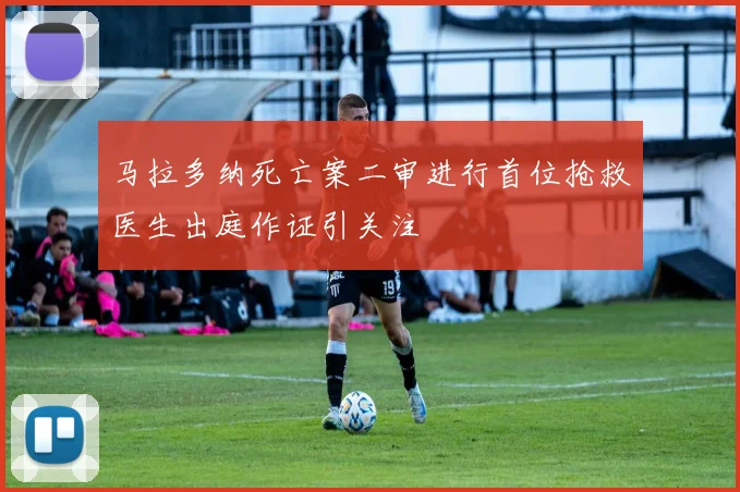 马拉多纳死亡案二审进行首位抢救医生出庭作证引关注