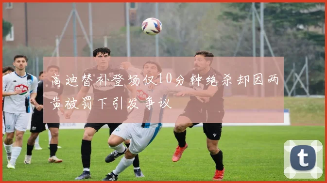 高迪替补登场仅10分钟绝杀却因两黄被罚下引发争议