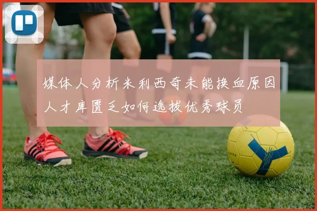 媒体人分析米利西奇未能换血原因人才库匮乏如何选拔优秀球员