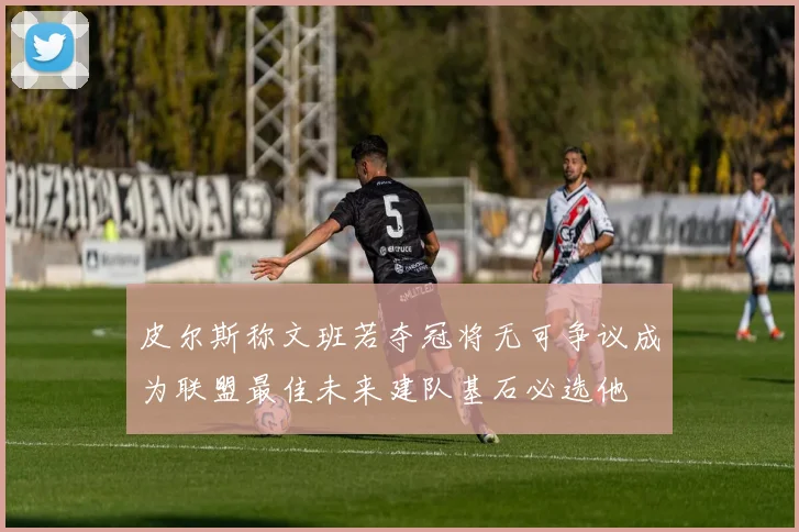 皮尔斯称文班若夺冠将无可争议成为联盟最佳未来建队基石必选他
