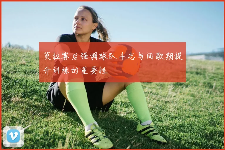 莫拉赛后强调球队斗志与间歇期提升训练的重要性