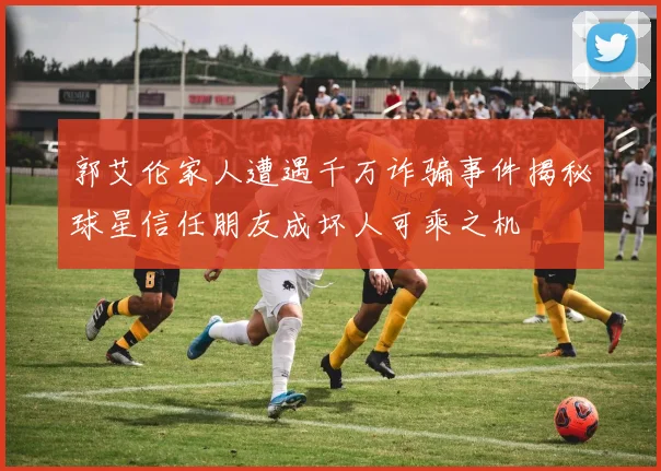 郭艾伦家人遭遇千万诈骗事件揭秘球星信任朋友成坏人可乘之机