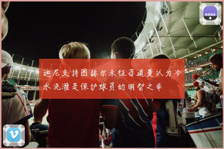 迪尼支持图赫尔未征召道曼认为冷水浇灌是保护球员的明智之举