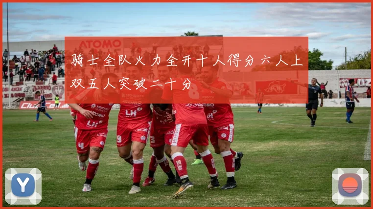 骑士全队火力全开十人得分六人上双五人突破二十分