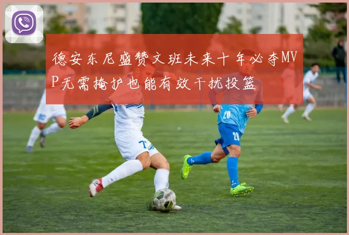 德安东尼盛赞文班未来十年必夺MVP无需掩护也能有效干扰投篮