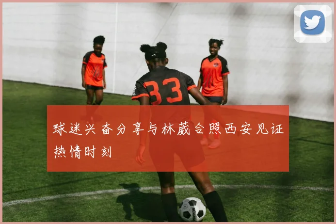 球迷兴奋分享与林葳合照西安见证热情时刻