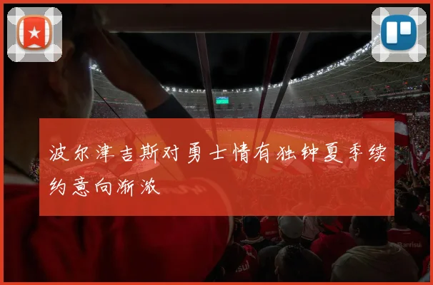 波尔津吉斯对勇士情有独钟夏季续约意向渐浓