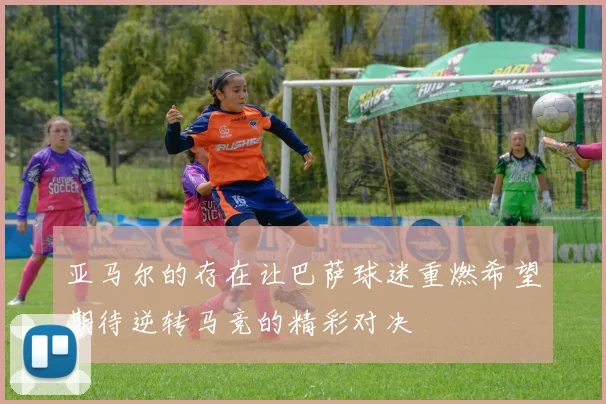 亚马尔的存在让巴萨球迷重燃希望期待逆转马竞的精彩对决