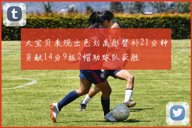 大宝贝表现出色刘禹彤替补21分钟贡献14分9板2帽助球队获胜