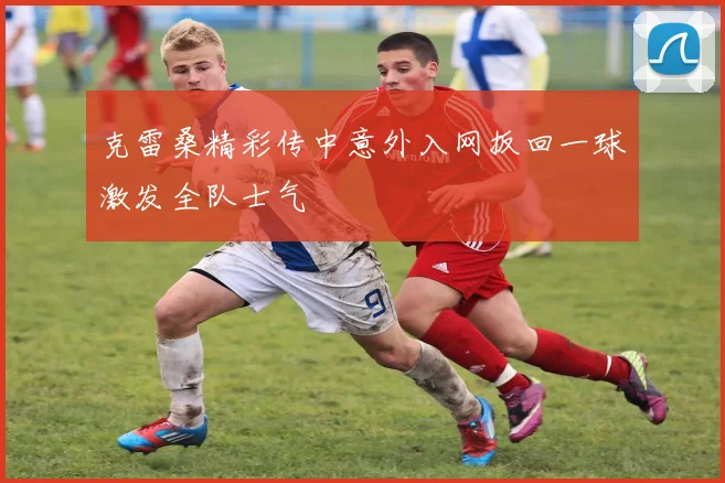 克雷桑精彩传中意外入网扳回一球激发全队士气
