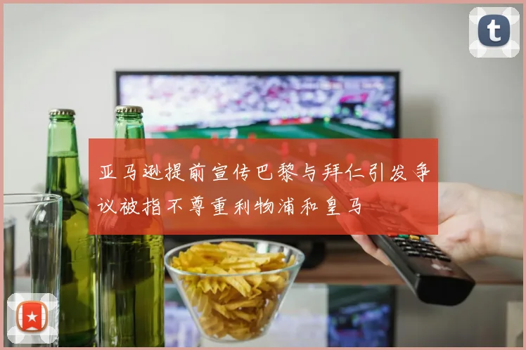 亚马逊提前宣传巴黎与拜仁引发争议被指不尊重利物浦和皇马