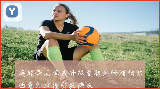 英超争五混战升级曼联利物浦切尔西意外相撞引发热议