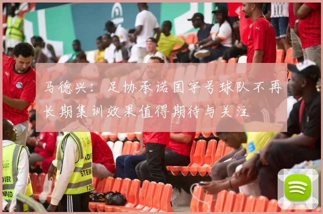 马德兴：足协承诺国字号球队不再长期集训效果值得期待与关注
