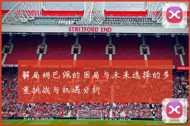 解局姆巴佩的困局与未来选择的多重挑战与机遇分析