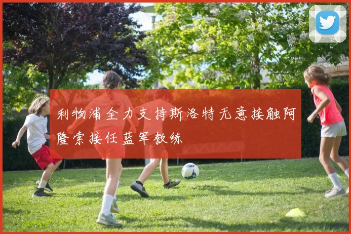 利物浦全力支持斯洛特无意接触阿隆索接任蓝军教练