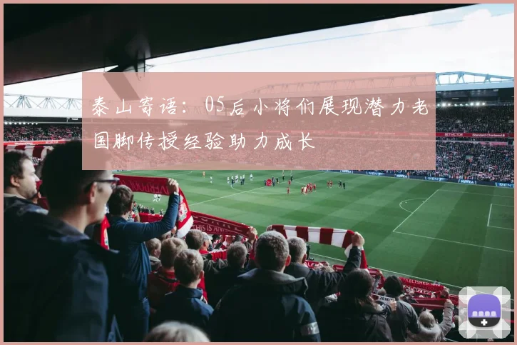 泰山寄语：05后小将们展现潜力老国脚传授经验助力成长