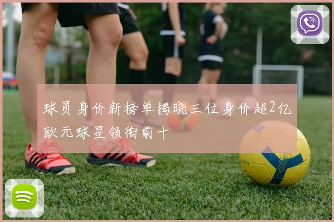 球员身价新榜单揭晓三位身价超2亿欧元球星领衔前十