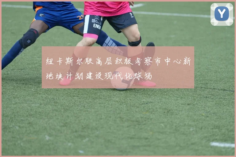 纽卡斯尔联高层积极考察市中心新地块计划建设现代化球场