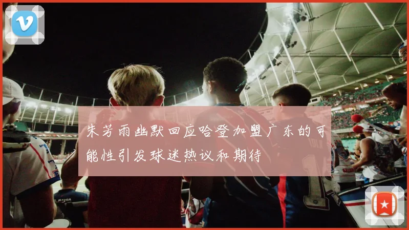 朱芳雨幽默回应哈登加盟广东的可能性引发球迷热议和期待