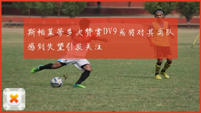斯帕莱蒂多次赞赏DV9或将对其离队感到失望引发关注