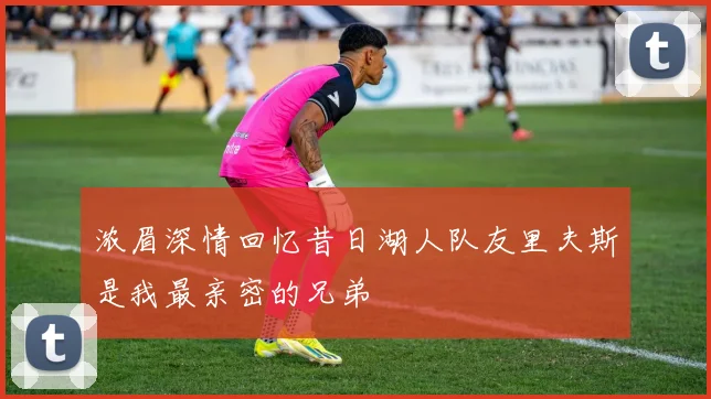 浓眉深情回忆昔日湖人队友里夫斯是我最亲密的兄弟